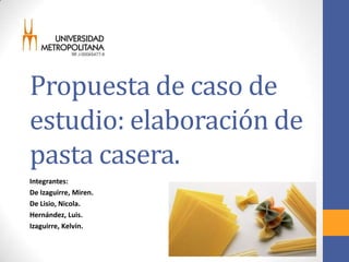 Propuesta de caso de
estudio: elaboración de
pasta casera.
Integrantes:
De Izaguirre, Miren.
De Lisio, Nicola.
Hernández, Luis.
Izaguirre, Kelvin.
 