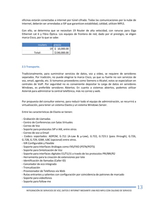 INTEGRACIÓN DE SERVICIOS DE VOZ, DATOS E INTERNET MEDIANTE UNA RED MPLS CON CALIDAD DE SERVICIO
13
oficinas estarán conectadas a internet por túnel cifrado. Todas las comunicaciones por la nube de
Internet, deberán ser arrendadas a ISP que garanticen estabilidad, calidad, utilicen MPLS.
Con ello, se determina que se necesitan 19 Router de alta velocidad, con ranuras para Giga
Ethernet cat 6 y Fibra Óptica. Los equipos de frontera de red, dado por el prestigio, se eligen
marca Cisco, por lo que se sabe:
2.5 Transporte.
Tradicionalmente, para suministrar servicios de datos, voz y video, se requiere de servidores
separados. Por tradición, no puede elegirse la marca Cisco, ya que su fuerte no son servicios de
voz, email, agenda, etc. Si tomamos proveedores como Siemens o Alcatel, estos se especializan en
centrales de VoIP. Por seguridad no es conveniente depositar la carga de datos en servidores
Windows, es preferible servidores Abiertos. En cuanto a sistemas abiertos, podemos utilizar
Asterisk para administrar la central telefónica, más no correo y web.
Por propuesta del consultor externo, para reducir todo el equipo de administración, se recurrirá a
virtualización, para tener un sistema Elastix y un sistema Windows Server.
Entre las características de Elastix se tienen:
- Grabación de Llamadas
- Centro de Conferencias con Salas Virtuales
- Correo de Voz
- Soporte para protocolos SIP e IAX, entre otros
- Correo de voz-a-Email
- Codecs soportados: ADPCM, G.711 (A-Law & μ-Law), G.722, G.723.1 (pass through), G.726,
G.728, G.729, GSM, iLBC (opcional) entre otros.
- IVR Configurable y Flexible
- Soporte para Interfaces Análogas como FXS/FXO (PSTN/POTS)
- Soporte para Sintetización de Voz
- Soporte para interfaces digitales E1/T1/J1 a través de los protocolos PRI/BRI/R2
- Herramienta para la creación de extensiones por lote
- Identificación de llamadas (Caller ID)
- Cancelador de eco integrado
- Troncalización
- Provisionador de Teléfonos vía Web
- Rutas entrantes y salientes con configuración por coincidencia de patrones de marcado
- Soporte para videofonos
- Soporte para follow-me
 