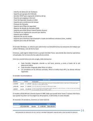 INTEGRACIÓN DE SERVICIOS DE VOZ, DATOS E INTERNET MEDIANTE UNA RED MPLS CON CALIDAD DE SERVICIO
14
- Interfaz de detección de Hardware
- Soporte para grupos de timbrado
- Servidor DHCP para asignación dinámica de Ips
- Soporte para paging e intercom
- Panel de Operador basado en Web
- Soporte para condiciones de tiempo
- Parqueo de llamadas
- Soporte para PINes de seguridad
- Reporte de detalle de llamadas (CDR)
- Soporte para DISA (Direct Inward System Access)
- Tarifación con reporte de consumo por destino
- Soporte para Callback
- Reportes de uso de canales
- Soporte para interfaces tipo bluetooth a través de teléfonos celulares (chan_mobile)
- Soporte para colas de llamadas
El servidor Windows, se utilizara para administrar via ActiveDirectory las estaciones de trabajo que
utilicen Windows, esto de forma local.
Entonces, cada ingenio deberá tener su propio Servidor Físico, ejecutando dos sistemas operativos
virtualizados. De la misma forma cada oficina central.
Entre las características de este arreglo, debe destacarse:
 Cada Servidor Integrado, atiende su red local, prioriza, y envía a través de la red
externa el tráfico.
 Cada Servidor Integrado debe filtrar el tráfico.
 Los servidores en las oficinas centrales, filtran el tráfico hacia NY y las demás oficinas
regionales
El servidor recomendado es:
El modelo x3550 M4 de la familia System X IBM, dado que puede tener hasta 2 núcleos Intel Xeon;
que queda muy bien con las exigencias del proyecto, ni demanda un coste elevado.
Al necesitar 19 servidores, tenemos un costo total de:
 