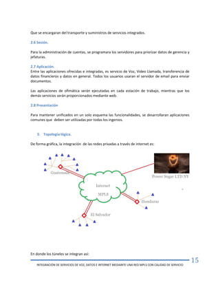 INTEGRACIÓN DE SERVICIOS DE VOZ, DATOS E INTERNET MEDIANTE UNA RED MPLS CON CALIDAD DE SERVICIO
15
Que se encargaran del transporte y suministros de servicios integrados.
2.6 Sesión.
Para la administración de cuentas, se programara los servidores para priorizar datos de gerencia y
jefaturas.
2.7 Aplicación.
Entre las aplicaciones ofrecidas e integradas, es servicio de Voz, Video Llamada, transferencia de
datos financieros y datos en general. Todos los usuarios usaran el servidor de email para enviar
documentos.
Las aplicaciones de ofimática serán ejecutadas en cada estación de trabajo, mientras que los
demás servicios serán proporcionados mediante web.
2.8 Presentación
Para mantener unificados en un solo esquema las funcionalidades, se desarrollaran aplicaciones
comunes que deben ser utilizadas por todas los ingenios.
3. Topología lógica.
De forma gráfica, la integración de las redes privadas a través de internet es:
En donde los túneles se integran así:
 