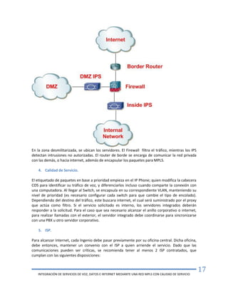 INTEGRACIÓN DE SERVICIOS DE VOZ, DATOS E INTERNET MEDIANTE UNA RED MPLS CON CALIDAD DE SERVICIO
17
En la zona desmilitarizada, se ubican los servidores. El Firewall filtra el tráfico, mientras los IPS
detectan intrusiones no autorizadas. El router de borde se encarga de comunicar la red privada
con las demás, o hacia internet, además de encapsular los paquetes para MPLS.
4. Calidad de Servicio.
El etiquetado de paquetes en base a prioridad empieza en el IP Phone; quien modifica la cabecera
COS para identificar su tráfico de voz, y diferenciarlos incluso cuando comparte la conexión con
una computadora. Al llegar al Switch, se encapsula en su correspondiente VLAN, manteniendo su
nivel de prioridad (es necesario configurar cada switch para que cambie el tipo de encolado).
Dependiendo del destino del tráfico, este buscara internet, el cual será suministrado por el proxy
que actúa como filtro. Si el servicio solicitado es interno, los servidores integrados deberán
responder a la solicitud. Para el caso que sea necesario alcanzar el anillo corporativo o internet,
para realizar llamadas con el exterior, el servidor integrado debe coordinarse para sincronizarse
con una PBX u otro servidor corporativo.
5. ISP.
Para alcanzar Internet, cada Ingenio debe pasar previamente por su oficina central. Dicha oficina,
debe entonces, mantener un convenio con el ISP a quien arriende el servicio. Dado que las
comunicaciones pueden ser críticas, se recomienda tener al menos 2 ISP contratados, que
cumplan con las siguientes disposiciones:
 
