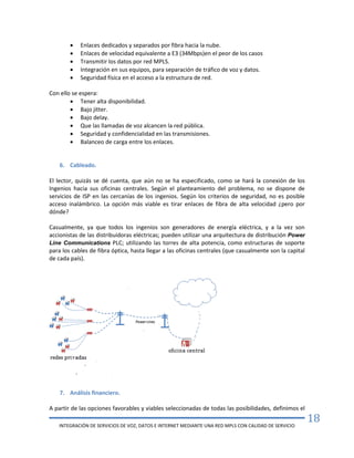 INTEGRACIÓN DE SERVICIOS DE VOZ, DATOS E INTERNET MEDIANTE UNA RED MPLS CON CALIDAD DE SERVICIO
18
 Enlaces dedicados y separados por fibra hacia la nube.
 Enlaces de velocidad equivalente a E3 (34Mbps)en el peor de los casos
 Transmitir los datos por red MPLS.
 Integración en sus equipos, para separación de tráfico de voz y datos.
 Seguridad física en el acceso a la estructura de red.
Con ello se espera:
 Tener alta disponibilidad.
 Bajo jitter.
 Bajo delay.
 Que las llamadas de voz alcancen la red pública.
 Seguridad y confidencialidad en las transmisiones.
 Balanceo de carga entre los enlaces.
6. Cableado.
El lector, quizás se dé cuenta, que aún no se ha especificado, como se hará la conexión de los
Ingenios hacia sus oficinas centrales. Según el planteamiento del problema, no se dispone de
servicios de ISP en las cercanías de los ingenios. Según los criterios de seguridad, no es posible
acceso inalámbrico. La opción más viable es tirar enlaces de fibra de alta velocidad ¿pero por
dónde?
Casualmente, ya que todos los ingenios son generadores de energía eléctrica, y a la vez son
accionistas de las distribuidoras eléctricas; pueden utilizar una arquitectura de distribución Power
Line Communications PLC; utilizando las torres de alta potencia, como estructuras de soporte
para los cables de fibra óptica, hasta llegar a las oficinas centrales (que casualmente son la capital
de cada país).
7. Análisis financiero.
A partir de las opciones favorables y viables seleccionadas de todas las posibilidades, definimos el
 