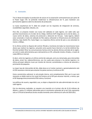 INTEGRACIÓN DE SERVICIOS DE VOZ, DATOS E INTERNET MEDIANTE UNA RED MPLS CON CALIDAD DE SERVICIO
21
8. Conclusión.
Tras el deseo de duplicar la producción de azúcar en la corporación centroamericana por parte de
la Power Sugar LTD. Se pretende modernizar la infraestructura de TI, para mantener una
permanente vigilancia sobre las decisiones de producción.
La nueva arquitectura de TI, debe de cumplir con los requisitos de integración de servicios,
escalabilidad, seguridad, robustez, etc.
Para ello, se proyecta instalar una nueva red cableada en cada ingenio, con cable cat6, que
permita transmisiones en el orden de los 1Gbps, telefonía VoIP integrada con la red de datos, un
nuevo centro de datos, sistemas de protección y detección de intrusos. Cada ingenio, deberá
estar conectado a través de cableado de fibra óptica utilizando la infraestructura de distribución
eléctrica, bajo diseño PLC, hasta llegar a su respectiva oficina central de país a una velocidad no
menor a 10Gbps.
En la oficina central se dispone del control, filtrado y monitoreo de todas las transmisiones hacia
afuera que realicen los ingenios, actuando como puente hacia internet y la red de telefonía fija.
Permite también filtrar las comunicaciones hechas entre las demás oficinas centrales de la región,
así como la sede administrativa para Latinoamérica en NY, utilizando túneles cifrados, a través de
nubes MPLS en internet.
Es decir, entre los ingenios y la oficina central de cada país, será una red privada, para intercambio
de datos, email, fax, videoconferencias, voz; los cuales para alcanzar a los demás ingenios o la
oficina principal, deberán cruzar por túneles de internet, sometiéndose a criterios de selección y
priorización de paquetes.
La mayor tasa de intercambio de bits, debe darse en el núcleo nacional, y aproximadamente solo
el 25% necesitara internet para alcanzar los países vecinos y la oficina en NY.
Como característica adicional, la red privada interna, será completamente IPv6, por lo que será
necesario un doble stack en los router de frontera con el ISP para alcanzar internet, a menos, que
el ISP disponga direccionamiento IPV6 nativo y funcional.
Las políticas de usuario, seguridad y uso, se dejan a disposición de cada administrador de red, en
cada ingenio.
Con las elecciones realizadas, se requiere una inversión en el primer año de 31.16 millones de
dólares, y aprox 2.5 millones adicionales para el crecimiento sostenido de la red. Esto representa
solo un 17% de los beneficios brutos anuales tomando como referencia la zafra de 2010-2011.
 