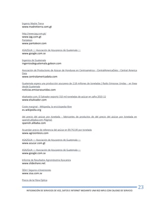 INTEGRACIÓN DE SERVICIOS DE VOZ, DATOS E INTERNET MEDIANTE UNA RED MPLS CON CALIDAD DE SERVICIO
23
Ingenio Madre Tierra
www.madretierra.com.gt
http://www.ipg.com.gt/
www.ipg.com.gt
Pantaleon
www.pantaleon.com
ASAZGUA ::::: Asociación de Azucareros de Guatemala :::::
www.google.com.sv
Ingenios de Guatemala
ingeniosdeguatemala.galeon.com
Asociación de Productores de Azúcar de Honduras en Centroamérica - CentralAmericaData :: Central America
Data
www.centralamericadata.com
Guatemala espera una producción azucarera de 2,18 millones de toneladas | Radio Emisoras Unidas - en línea
desde Guatemala
noticias.emisorasunidas.com
elsalvador.com, El Salvador exportó 310 mil toneladas de azúcar en zafra 2010-11
www.elsalvador.com
Coste marginal - Wikipedia, la enciclopedia libre
es.wikipedia.org
del precio del azúcar por tonelada - fabricantes de productos de del precio del azúcar por tonelada en
spanish.alibaba.com–Página1
spanish.alibaba.com
Acuerdan precio de referencia del azúcar en $9,742.00 por tonelada
www.agrosintesis.com
ASAZGUA ::::: Asociación de Azucareros de Guatemala :::::
www.azucar.com.gt
ASAZGUA ::::: Asociación de Azucareros de Guatemala :::::
www.google.com.sv
Informe de Resultados Agroindustria Azucarera
www.slideshare.net
SISA l Seguros e Inversiones
www.sisa.com.sv
Precio de la Fibra Optica
 