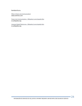 INTEGRACIÓN DE SERVICIOS DE VOZ, DATOS E INTERNET MEDIANTE UNA RED MPLS CON CALIDAD DE SERVICIO
24
bandaancha.eu
What is Power Line Communication?
www.eetimes.com
Power Line Communications - Wikipedia, la enciclopedia libre
es.wikipedia.org
Jerarquía Digital Plesiócrona - Wikipedia, la enciclopedia libre
es.wikipedia.org
 