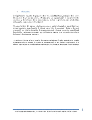 INTEGRACIÓN DE SERVICIOS DE VOZ, DATOS E INTERNET MEDIANTE UNA RED MPLS CON CALIDAD DE SERVICIO
1
i. Introducción.
Como parte de los requisitos de graduación de la Universidad Don Bosco, se dispone de la opción
del desarrollo de un caso de estudio, enfocado como una especialización de los conocimientos
adquiridos, y demostración de las capacidades de análisis en problemas con características
similares a los encontrados en el mundo real.
Tal cual, el análisis del caso de estudio propuesto, es realizar el evaluó de las condiciones, y
formular soluciones para el desafío de integrar los servicios de voz, video y datos, en demanda
empresarial, con criterios de calidad de servicio, seguridad, robustez, economía, adaptabilidad,
disponibilidad y alto desempeño, para una multinacional regional en el istmo centroamericano,
dedicado al rubro industrial azucarero.
*Es necesario informar al lector, que los datos empresariales son ficticios, aunque estén basados
en datos estadísticos, precios de referencia, zonas geográficas, etc. Se han tomado datos de la
realidad, para agregar la complejidad necesaria al ejercicio mental de la planificación del proyecto.
 
