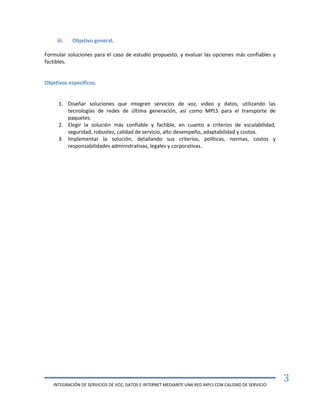 INTEGRACIÓN DE SERVICIOS DE VOZ, DATOS E INTERNET MEDIANTE UNA RED MPLS CON CALIDAD DE SERVICIO
3
iii. Objetivo general.
Formular soluciones para el caso de estudio propuesto, y evaluar las opciones más confiables y
factibles.
Objetivos específicos.
1. Diseñar soluciones que integren servicios de voz, video y datos, utilizando las
tecnologías de redes de última generación, así como MPLS para el transporte de
paquetes.
2. Elegir la solución más confiable y factible, en cuanto a criterios de escalabilidad,
seguridad, robustez, calidad de servicio, alto desempeño, adaptabilidad y costos.
3. Implementar la solución, detallando sus criterios, políticas, normas, costos y
responsabilidades administrativas, legales y corporativas.
 
