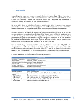 INTEGRACIÓN DE SERVICIOS DE VOZ, DATOS E INTERNET MEDIANTE UNA RED MPLS CON CALIDAD DE SERVICIO
4
1. Antecedentes.
Existen 9 ingenios azucareros pertenecientes a la Corporación Power Sugar LTD en Guatemala, 4
en El salvador y 3 en Honduras, con la característica común de tener sus redes de telefonía de voz
y datos por separado, además de funcionar todavía con tecnologías de informática y
telecomunicaciones de la década de 1990 (equipos obsoletos).
La Corporación, dado un estudio realizado en los últimos 2 años, ha determinado grandes
posibilidades de crecimiento en el mercado global, para satisfacer la reciente y muy prometedora
demanda de azucares en Europa y Estados Unidos, dado los estragos del efecto invernadero.
Entre sus planes de crecimiento, es aumentar gradualmente en un marco inicial de 10 años, su
ritmo de producción en su división de Centroamérica, dada la buena calidad del producto, mano
de obra barata, y tener influencia sobre las políticas económicas sectoriales que impulsa el
gobierno de cada país. Por lo que necesita mejorar e integrar su plataforma de TI, para mantener
un constante monitoreo de la producción, flujo de efectivos activos y pasivos, comunicación
directa con sus gerentes y directivos, transferencias de tecnologías, etc.
Es necesario añadir, que como característica adicional, la División produce entre el 8 y 15 % de la
energía eléctrica en cada país, a raíz del excedente energético de la combustión de sus sistemas de
potencia; además de ser propietaria de acciones entre el 15 y 20% de las compañías distribuidoras
de electricidad, también genera 20 mil empleos directos y 30 mil empleos indirectos en la región.
A grandes rasgos, sus principales características empresariales es:
 