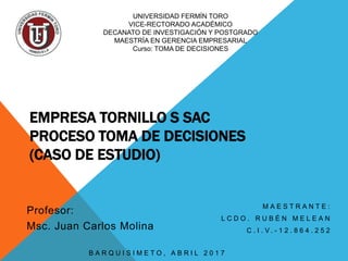 EMPRESA TORNILLO S SAC
PROCESO TOMA DE DECISIONES
(CASO DE ESTUDIO)
M A E S T R A N T E :
L C D O . R U B É N M E L E A N
C . I . V . - 1 2 . 8 6 4 . 2 5 2
UNIVERSIDAD FERMÍN TORO
VICE-RECTORADO ACADÉMICO
DECANATO DE INVESTIGACIÓN Y POSTGRADO
MAESTRÍA EN GERENCIA EMPRESARIAL
Curso: TOMA DE DECISIONES
Profesor:
Msc. Juan Carlos Molina
B A R Q U I S I M E T O , A B R I L 2 0 1 7
 