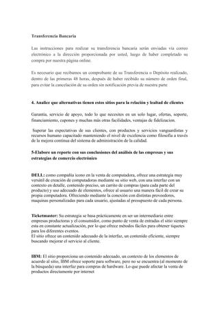 Transferencia Bancaria
Las instrucciones para realizar su transferencia bancaria serán enviadas vía correo
electrónico a la dirección proporcionada por usted, luego de haber completado su
compra por nuestra página online.
Es necesario que recibamos un comprobante de su Transferencia o Depósito realizado,
dentro de las primeras 48 horas, después de haber recibido su número de orden final,
para evitar la cancelación de su orden sin notificación previa de nuestra parte
4. Analice que alternativas tienen estos sitios para la relación y lealtad de clientes
Garantía, servicio de apoyo, todo lo que necesites en un solo lugar, ofertas, soporte,
financiamiento, cupones y muchas más otras facilidades, ventajas de fidelizacion.
Superar las expectativas de sus clientes, con productos y servicios vanguardistas y
recursos humano capacitado manteniendo el nivel de excelencia como filosofía a través
de la mejora continua del sistema de administración de la calidad.
5-Elabore un reporte con sus conclusiones del análisis de las empresas y sus
estrategias de comercio electrónico
DELL: como compañía icono en la venta de computadora, ofrece una estrategia muy
versátil de creación de computadoras mediante su sitio web, con una interfaz con un
contexto en detalle, contenido preciso, un carrito de compras (para cada parte del
producto) y uso adecuado de elementos, ofrece al usuario una manera fácil de crear su
propia computadora. Ofreciendo mediante la conexión con distintas proveedores,
maquinas personalizadas para cada usuario, ajustadas al presupuesto de cada persona.
Ticketmaster: Su estrategia se basa prácticamente en ser un intermediario entre
empresas productoras y el consumidor, como punto de venta de entradas el sitio siempre
esta en constante actualización, por lo que ofrece métodos fáciles para obtener tiquetes
para los diferentes eventos.
El sitio ofrece un contenido adecuado de la interfaz, un contenido eficiente, siempre
buscando mejorar el servicio al cliente.
IBM: El sitio proporciona un contenido adecuado, un contexto de los elementos de
acuerdo al sitio, IBM ofrece soporte para software, pero no se encuentra (al momento de
la búsqueda) una interfaz para compras de hardware. Lo que puede afectar la venta de
productos directamente por internet
 