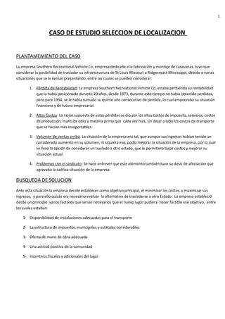 1



                    CASO DE ESTUDIO SELECCION DE LOCALIZACION


PLANTAMEMIENTO DEL CASO
La empresa Southern Recreational Vehicle Co, empresa dedicada a la fabricación y montaje de caravanas, tuvo que
considerar la posibilidad de trasladar su infraestructura de St Louis Missouri a Ridgecreast Mississippi, debido a varias
situaciones que se le venían presentando, entre las cuales se pueden considerar:

        1. Pérdida de Rentabilidad: La empresa Southern Recreational Vehicle Co, estaba perdiendo su rentabilidad
           que la había posicionado durante 20 años, desde 1973, durante este tiempo no había obtenido perdidas,
           pero para 1994, se le había sumado su quinto año consecutivo de perdida, lo cual empeoraba su situación
           financiera y de futuro empresarial

        2. Altos Costos: La razón supuesta de estas pérdidas se dio por los altos costos de impuesto, servicios, costos
           de producción, mano de obra y materia prima que cada vez más, sin dejar a lado los costos de transporte
           que se hacían más insoportables.

        3. Volumen de ventas arriba: La situación de la empresa era tal, que aunque sus ingresos habían tenido un
           considerado aumento en su volumen, ni siquiera eso, podía mejorar la situación de la empresa, por lo cual
           se llevo la opción de considerar un traslado a otro estado, que le permitiera bajar costos y mejorar su
           situación actual

        4. Problemas con el sindicato: Se hace entrever que este elemento también tuvo su dosis de afectación que
           agravaba la caótica situación de la empresa

BUSQUEDA DE SOLUCION
Ante esta situación la empresa decide establecer como objetivo principal, el minimizar los costos, y maximizar sus
ingresos, y para ello quizás era necesario evaluar la alternativa de trasladarse a otro Estado. La empresa estableció
desde un principio varios factores que serian necesarios que el nuevo lugar pudiera hacer factible ese objetivo, entre
los cuales estaban:

    1- Disponibilidad de instalaciones adecuadas para el transporte

    2- La estructura de impuestos municipales y estatales considerables

    3- Oferta de mano de obra adecuada

    4- Una actitud positiva de la comunidad

    5- Incentivos fiscales y adicionales del lugar
 