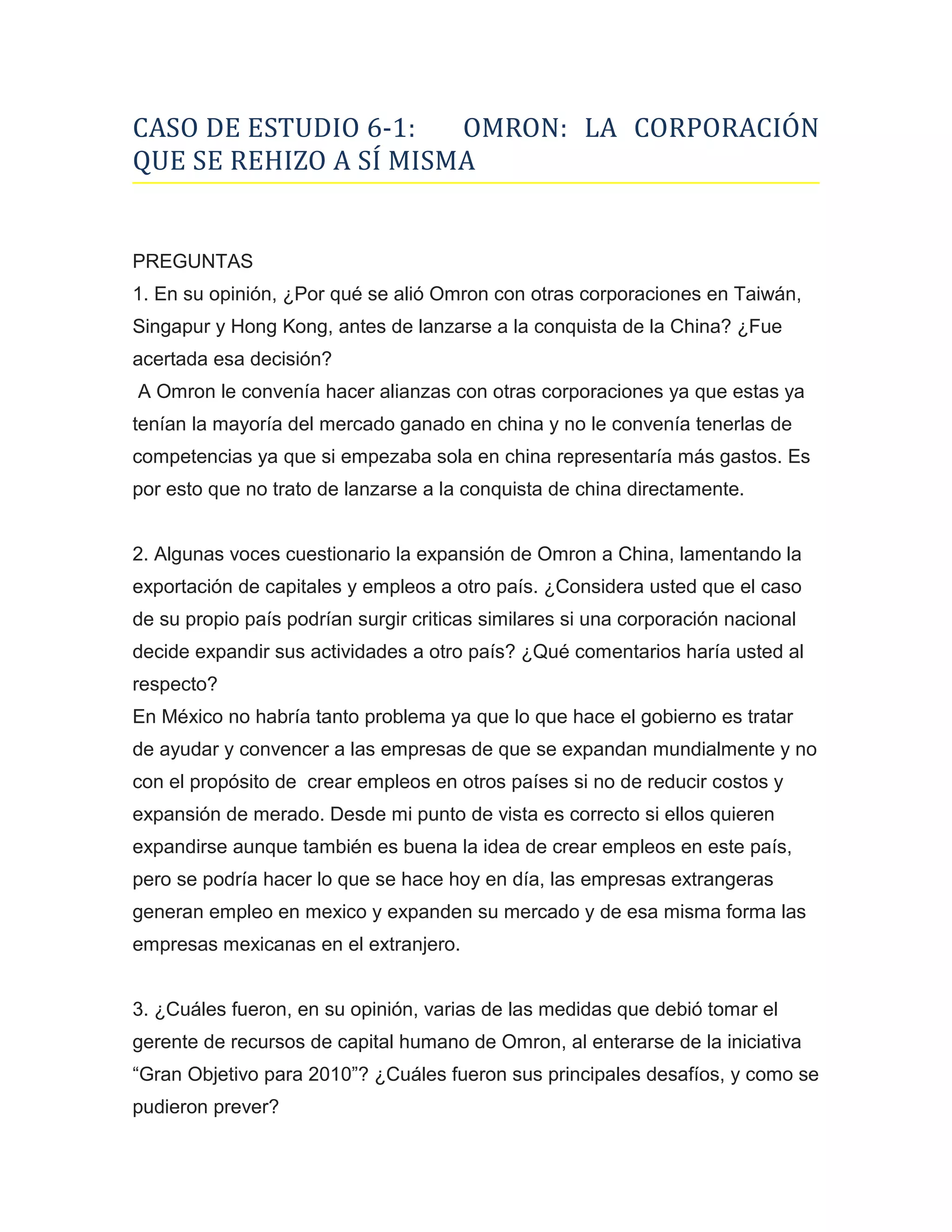 CASO DE ESTUDIO 6-1:   OMRON: LA CORPORACIÓN
QUE SE REHIZO A SÍ MISMA


PREGUNTAS
1. En su opinión, ¿Por qué se alió Omron con otras corporaciones en Taiwán,
Singapur y Hong Kong, antes de lanzarse a la conquista de la China? ¿Fue
acertada esa decisión?
A Omron le convenía hacer alianzas con otras corporaciones ya que estas ya
tenían la mayoría del mercado ganado en china y no le convenía tenerlas de
competencias ya que si empezaba sola en china representaría más gastos. Es
por esto que no trato de lanzarse a la conquista de china directamente.


2. Algunas voces cuestionario la expansión de Omron a China, lamentando la
exportación de capitales y empleos a otro país. ¿Considera usted que el caso
de su propio país podrían surgir criticas similares si una corporación nacional
decide expandir sus actividades a otro país? ¿Qué comentarios haría usted al
respecto?
En México no habría tanto problema ya que lo que hace el gobierno es tratar
de ayudar y convencer a las empresas de que se expandan mundialmente y no
con el propósito de crear empleos en otros países si no de reducir costos y
expansión de merado. Desde mi punto de vista es correcto si ellos quieren
expandirse aunque también es buena la idea de crear empleos en este país,
pero se podría hacer lo que se hace hoy en día, las empresas extrangeras
generan empleo en mexico y expanden su mercado y de esa misma forma las
empresas mexicanas en el extranjero.


3. ¿Cuáles fueron, en su opinión, varias de las medidas que debió tomar el
gerente de recursos de capital humano de Omron, al enterarse de la iniciativa
“Gran Objetivo para 2010”? ¿Cuáles fueron sus principales desafíos, y como se
pudieron prever?
 