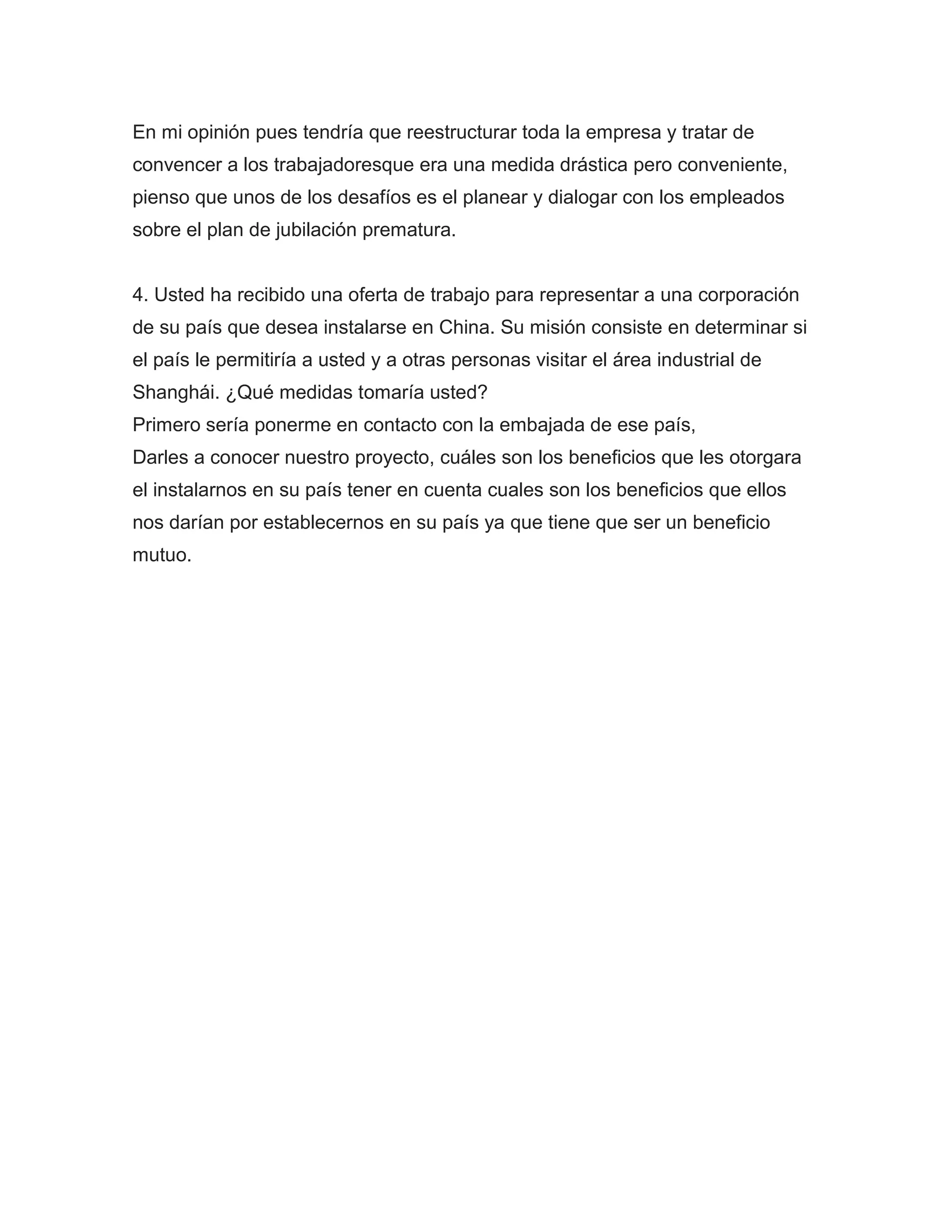 En mi opinión pues tendría que reestructurar toda la empresa y tratar de
convencer a los trabajadoresque era una medida drástica pero conveniente,
pienso que unos de los desafíos es el planear y dialogar con los empleados
sobre el plan de jubilación prematura.


4. Usted ha recibido una oferta de trabajo para representar a una corporación
de su país que desea instalarse en China. Su misión consiste en determinar si
el país le permitiría a usted y a otras personas visitar el área industrial de
Shanghái. ¿Qué medidas tomaría usted?
Primero sería ponerme en contacto con la embajada de ese país,
Darles a conocer nuestro proyecto, cuáles son los beneficios que les otorgara
el instalarnos en su país tener en cuenta cuales son los beneficios que ellos
nos darían por establecernos en su país ya que tiene que ser un beneficio
mutuo.
 