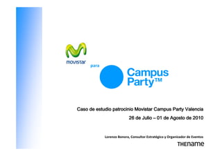 para




Caso de estudio patrocinio Movistar Campus Party Valencia
                            26 de Julio – 01 de Agosto de 2010


             Lorenzo Bonora, Consultor Estratégico y Organizador de Eventos
 