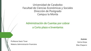 Universidad de Carabobo
Facultad de Ciencias Económicas y Sociales
Dirección de Postgrado
Campus la Morita
Administración de Cuentas por cobrar
a Corto plazo e Inventarios
Autores:
Karina Zerpa
Elías Chaparro
Profesora: Isavic Tovar
Materia: Administración Financiera
 