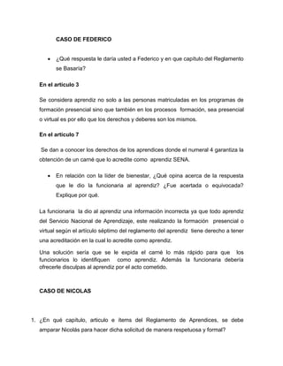 CASO DE FEDERICO
 ¿Qué respuesta le daría usted a Federico y en que capítulo del Reglamento
se Basaría?
En el artículo 3
Se considera aprendiz no solo a las personas matriculadas en los programas de
formación presencial sino que también en los procesos formación, sea presencial
o virtual es por ello que los derechos y deberes son los mismos.
En el artículo 7
Se dan a conocer los derechos de los aprendices donde el numeral 4 garantiza la
obtención de un carné que lo acredite como aprendiz SENA.
 En relación con la líder de bienestar, ¿Qué opina acerca de la respuesta
que le dio la funcionaria al aprendiz? ¿Fue acertada o equivocada?
Explique por qué.
La funcionaria la dio al aprendiz una información incorrecta ya que todo aprendiz
del Servicio Nacional de Aprendizaje, este realizando la formación presencial o
virtual según el artículo séptimo del reglamento del aprendiz tiene derecho a tener
una acreditación en la cual lo acredite como aprendiz.
Una solución sería que se le expida el carné lo más rápido para que los
funcionarios lo identifiquen como aprendiz. Además la funcionaria debería
ofrecerle disculpas al aprendiz por el acto cometido.
CASO DE NICOLAS
1. ¿En qué capítulo, articulo e ítems del Reglamento de Aprendices, se debe
amparar Nicolás para hacer dicha solicitud de manera respetuosa y formal?
 