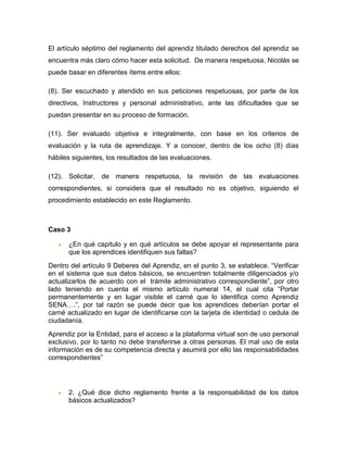 El artículo séptimo del reglamento del aprendiz titulado derechos del aprendiz se
encuentra más claro cómo hacer esta solicitud. De manera respetuosa, Nicolás se
puede basar en diferentes ítems entre ellos:
(8). Ser escuchado y atendido en sus peticiones respetuosas, por parte de los
directivos, Instructores y personal administrativo, ante las dificultades que se
puedan presentar en su proceso de formación.
(11). Ser evaluado objetiva e integralmente, con base en los criterios de
evaluación y la ruta de aprendizaje. Y a conocer, dentro de los ocho (8) días
hábiles siguientes, los resultados de las evaluaciones.
(12). Solicitar, de manera respetuosa, la revisión de las evaluaciones
correspondientes, si considera que el resultado no es objetivo, siguiendo el
procedimiento establecido en este Reglamento.
Caso 3
 ¿En qué capitulo y en qué artículos se debe apoyar el representante para
que los aprendices identifiquen sus faltas?
Dentro del artículo 9 Deberes del Aprendiz, en el punto 3, se establece. “Verificar
en el sistema que sus datos básicos, se encuentren totalmente diligenciados y/o
actualizarlos de acuerdo con el trámite administrativo correspondiente”, por otro
lado teniendo en cuenta el mismo artículo numeral 14, el cual cita “Portar
permanentemente y en lugar visible el carné que lo identifica como Aprendiz
SENA….”, por tal razón se puede decir que los aprendices deberían portar el
carné actualizado en lugar de identificarse con la tarjeta de identidad o cedula de
ciudadanía.
Aprendiz por la Entidad, para el acceso a la plataforma virtual son de uso personal
exclusivo, por lo tanto no debe transferirse a otras personas. El mal uso de esta
información es de su competencia directa y asumirá por ello las responsabilidades
correspondientes”
 2. ¿Qué dice dicho reglamento frente a la responsabilidad de los datos
básicos actualizados?
 