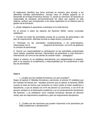 El reglamento identifica que dicha actividad se requiere para acceder a los
diferentes trámites administrativos. Aunque hace un énfasis especial en el
Desarrollo de la Etapa Productiva artículo 13, donde se menciona “El Aprendiz es
responsable de actualizar permanentemente los datos que registre en este
sistema, verificar que correspondan a los datos registrados en el sistema para la
gestión de la formación.
3. ¿Están obligados lo aprendices a participar en la visita técnica
En el artículo 9 sobre los deberes del Aprendiz SENA, ciertos numerales
establecen:
1. “Cumplir con todas las actividades propias de su proceso de aprendizaje o del
plan de mejoramiento, definidas durante su etapa lectiva y productiva”
4. “Participar en las actividades complementarias o de profundización,
relacionadas con el programa de formación, con el fin de gestionar
su proceso de aprendizaje”
9. “Asumir con responsabilidad su participación en las actividades programadas
como salidas, pasantías técnicas, intercambios de aprendices a nivel nacional e
internacional, así como en las demás de carácter lúdico - pedagógico”
Según lo anterior no se establece textualmente una obligatoriedad al respecto,
pero si se requiere el cumplimiento y responsabilidad por el cumplimiento a este
tipo de actividades.
Caso 4
 1. ¿Cuáles son las medidas formativas y en qué consisten?
Según el capítulo 9. Medidas formativas y sanciones, el artículo 27 establece que
las medidas formativas son: “aquellas acciones que se aplican al Aprendiz SENA
cuando se trate de hechos que contraríen en menor grado el orden académico o
disciplinario, o que se adopta con el fin de prevenir su ocurrencia, o con el fin de
generar cambios en el desempeño académico o en el comportamiento disciplinario
del Aprendiz”, y se establecen como medidas formativas: llamado de atención
verbal, plan de mejoramiento académico y plan de mejoramiento disciplinario.
 2. ¿Cuáles son las sanciones que pueden imponerse a los aprendices por
faltas académicas o disciplinarias?
 