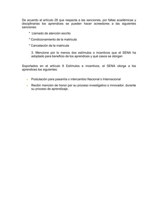 De acuerdo al artículo 28 que respecta a las sanciones, por faltas académicas y
disciplinarias los aprendices se pueden hacer acreedores a las siguientes
sanciones:
* Llamado de atención escrito
* Condicionamiento de la matricula
* Cancelación de la matricula
3. Mencione por lo menos dos estímulos o incentivos que el SENA ha
adoptado para beneficio de los aprendices y qué casos se otorgan
Soportados en el artículo 8 Estímulos e incentivos, el SENA otorga a los
aprendices los siguientes:
 Postulación para pasantía o intercambio Nacional o Internacional
 Recibir mención de honor por su proceso investigativo o innovador, durante
su proceso de aprendizaje.
 