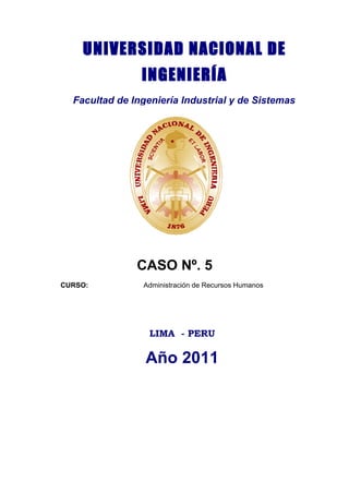 UNIVERSIDAD NACIONAL DE
                INGENIERÍA
  Facultad de Ingeniería Industrial y de Sistemas




               CASO Nº. 5
CURSO:          Administración de Recursos Humanos




                  LIMA - PERU

                 Año 2011
 