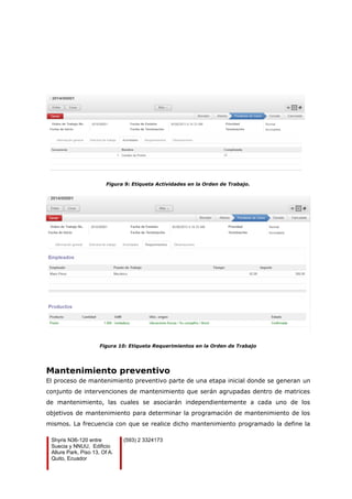 Figura 9: Etiqueta Actividades en la Orden de Trabajo.
Figura 10: Etiqueta Requerimientos en la Orden de Trabajo
Mantenimiento preventivo
El proceso de mantenimiento preventivo parte de una etapa inicial donde se generan un
conjunto de intervenciones de mantenimiento que serán agrupadas dentro de matrices
de mantenimiento, las cuales se asociarán independientemente a cada uno de los
objetivos de mantenimiento para determinar la programación de mantenimiento de los
mismos. La frecuencia con que se realice dicho mantenimiento programado la define la
Shyris N36-120 entre
Suecia y NNUU, Edificio
Allure Park, Piso 13, Of A.
Quito, Ecuador
(593) 2 3324173
 