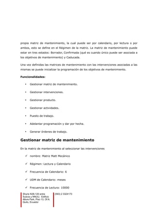 propia matriz de mantenimiento, la cual puede ser por calendario, por lectura o por
ambos, esto se define en el Régimen de la matriz. La matriz de mantenimiento puede
estar en tres estados: Borrador, Confirmada (qué es cuando único puede ser asociada a
los objetivos de mantenimiento) y Caducada.
Una vez definidas las matrices de mantenimiento con las intervenciones asociadas a las
mismas se puede inicializar la programación de los objetivos de mantenimiento.
Funcionalidades:
• Gestionar matriz de mantenimiento.
• Gestionar intervenciones.
• Gestionar producto.
• Gestionar actividades.
• Puesto de trabajo.
• Adelantar programación y dar por hecha.
• Generar órdenes de trabajo.
Gestionar matriz de mantenimiento
En la matriz de mantenimiento al seleccionar las intervenciones
 nombre: Matriz Matt Mecánico
 Régimen: Lectura y Calendario
 Frecuencia de Calendario: 6
 UDM de Calendario: meses
 Frecuencia de Lectura: 10000
Shyris N36-120 entre
Suecia y NNUU, Edificio
Allure Park, Piso 13, Of A.
Quito, Ecuador
(593) 2 3324173
 