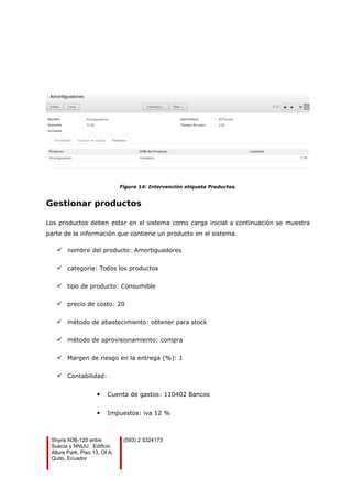 Figura 14: Intervención etiqueta Productos.
Gestionar productos
Los productos deben estar en el sistema como carga inicial a continuación se muestra
parte de la información que contiene un producto en el sistema.
 nombre del producto: Amortiguadores
 categoría: Todos los productos
 tipo de producto: Consumible
 precio de costo: 20
 método de abastecimiento: obtener para stock
 método de aprovisionamiento: compra
 Margen de riesgo en la entrega (%): 1
 Contabilidad:
 Cuenta de gastos: 110402 Bancos
 Impuestos: iva 12 %
Shyris N36-120 entre
Suecia y NNUU, Edificio
Allure Park, Piso 13, Of A.
Quito, Ecuador
(593) 2 3324173
 