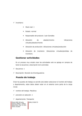  Inventario:
 Stock real: 1
 Estado: normal
 Responsable del producto: Juan González
 Ubicación de abastecimiento: Ubicaciones
virtuales/abastecimiento
 Ubicación de producción: Ubicaciones virtuales/producción
 Ubicación de inventario: Ubicaciones virtuales/perdidas de
inventario.
Gestionar actividades
Es un proceso muy simple crear las actividades solo se agrega en campos de
texto la secuencia y descripción de la actividad.
 Secuencia: 1
 Descripción: Revisión de Amortiguadores
Puesto de trabajo
Crear los puestos de trabajo es sencillo solo deben seleccionar el nombre del trabajo
y departamento, estos datos deben estar en el sistema como parte de la carga
inicial.
 nombre del trabajo: Mecánico
 previsión en selección: 1
 departamento: Transporte
Shyris N36-120 entre
Suecia y NNUU, Edificio
Allure Park, Piso 13, Of A.
Quito, Ecuador
(593) 2 3324173
 