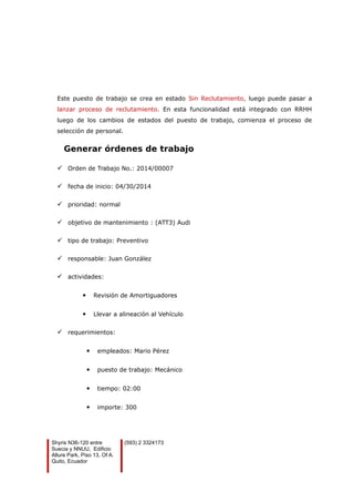 Este puesto de trabajo se crea en estado Sin Reclutamiento, luego puede pasar a
lanzar proceso de reclutamiento. En esta funcionalidad está integrado con RRHH
luego de los cambios de estados del puesto de trabajo, comienza el proceso de
selección de personal.
Generar órdenes de trabajo
 Orden de Trabajo No.: 2014/00007
 fecha de inicio: 04/30/2014
 prioridad: normal
 objetivo de mantenimiento : (ATT3) Audi
 tipo de trabajo: Preventivo
 responsable: Juan González
 actividades:
 Revisión de Amortiguadores
 Llevar a alineación al Vehículo
 requerimientos:
 empleados: Mario Pérez
 puesto de trabajo: Mecánico
 tiempo: 02:00
 importe: 300
Shyris N36-120 entre
Suecia y NNUU, Edificio
Allure Park, Piso 13, Of A.
Quito, Ecuador
(593) 2 3324173
 