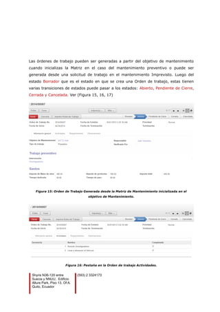 Las órdenes de trabajo pueden ser generadas a partir del objetivo de mantenimiento
cuando inicializas la Matriz en el caso del mantenimiento preventivo o puede ser
generada desde una solicitud de trabajo en el mantenimiento Imprevisto. Luego del
estado Borrador que es el estado en que se crea una Orden de trabajo, estas tienen
varias transiciones de estados puede pasar a los estados: Abierto, Pendiente de Cierre,
Cerrada y Cancelada. Ver (Figura 15, 16, 17)
Figura 15: Orden de Trabajo Generada desde la Matriz de Mantenimiento inicializada en el
objetivo de Mantenimiento.
Figura 16: Pestaña en la Orden de trabajo Actividades.
Shyris N36-120 entre
Suecia y NNUU, Edificio
Allure Park, Piso 13, Of A.
Quito, Ecuador
(593) 2 3324173
 