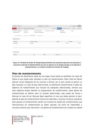 Figura 17: Pestaña de Orden de Trabajo Requerimientos (En productos aparecen los productos a
consumir se ejecuta el abastecimiento por eso no aparece en la imagen porque ya se ejecutó el
abastecimiento y se cambió el estado de la Orden de Trabajo)
Plan de mantenimiento
El proceso de planificación parte de una etapa inicial donde se identifican los Tipos de
Planes al que puede estar asociado un plan de mantenimiento. Estos Tipos de Planes
abarcan varias Categorías de los recursos o Activos, por lo que cuando se genere un
plan asociado a un tipo de plan determinado, se planificará mantenimiento a todos los
objetivos de mantenimiento que incluyen las categorías seleccionadas, siempre que
esos objetivos tengan definida su programación de mantenimiento. Estos planes de
mantenimiento se definen para un período determinado, este puede ser Anual o
Mensual en caso de ser Mensual debe especificar el mes que desea generar el plan.
Además el plan de mantenimiento incluye los materiales y recursos humanos necesarios
para ejecutar el mantenimiento, dando una muestra de cuándo dar mantenimiento, qué
intervenciones de mantenimiento se deben ejecutar, así como los material0es y
recursos humanos que intervienen. Los planes de mantenimiento son creados en estado
Shyris N36-120 entre
Suecia y NNUU, Edificio
Allure Park, Piso 13, Of A.
Quito, Ecuador
(593) 2 3324173
 