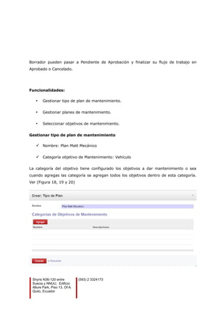Borrador pueden pasar a Pendiente de Aprobación y finalizar su flujo de trabajo en
Aprobado o Cancelado.
Funcionalidades:
• Gestionar tipo de plan de mantenimiento.
• Gestionar planes de mantenimiento.
• Seleccionar objetivos de mantenimiento.
Gestionar tipo de plan de mantenimiento
 Nombre: Plan Matt Mecánico
 Categoría objetivo de Mantenimiento: Vehículo
La categoría del objetivo tiene configurado los objetivos a dar mantenimiento o sea
cuando agregas las categoría se agregan todos los objetivos dentro de esta categoría.
Ver (Figura 18, 19 y 20)
Shyris N36-120 entre
Suecia y NNUU, Edificio
Allure Park, Piso 13, Of A.
Quito, Ecuador
(593) 2 3324173
 