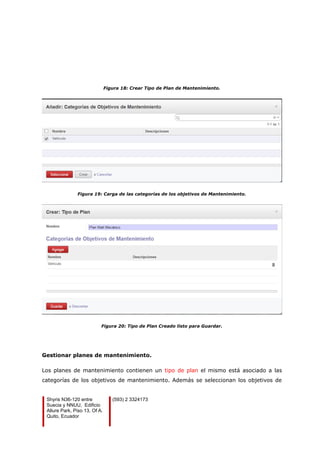 Figura 18: Crear Tipo de Plan de Mantenimiento.
Figura 19: Carga de las categorías de los objetivos de Mantenimiento.
Figura 20: Tipo de Plan Creado listo para Guardar.
Gestionar planes de mantenimiento.
Los planes de mantenimiento contienen un tipo de plan el mismo está asociado a las
categorías de los objetivos de mantenimiento. Además se seleccionan los objetivos de
Shyris N36-120 entre
Suecia y NNUU, Edificio
Allure Park, Piso 13, Of A.
Quito, Ecuador
(593) 2 3324173
 