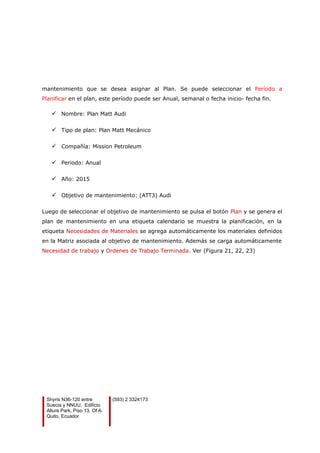 mantenimiento que se desea asignar al Plan. Se puede seleccionar el Período a
Planificar en el plan, este período puede ser Anual, semanal o fecha inicio- fecha fin.
 Nombre: Plan Matt Audi
 Tipo de plan: Plan Matt Mecánico
 Compañía: Mission Petroleum
 Periodo: Anual
 Año: 2015
 Objetivo de mantenimiento: (ATT3) Audi
Luego de seleccionar el objetivo de mantenimiento se pulsa el botón Plan y se genera el
plan de mantenimiento en una etiqueta calendario se muestra la planificación, en la
etiqueta Necesidades de Materiales se agrega automáticamente los materiales definidos
en la Matriz asociada al objetivo de mantenimiento. Además se carga automáticamente
Necesidad de trabajo y Ordenes de Trabajo Terminada. Ver (Figura 21, 22, 23)
Shyris N36-120 entre
Suecia y NNUU, Edificio
Allure Park, Piso 13, Of A.
Quito, Ecuador
(593) 2 3324173
 