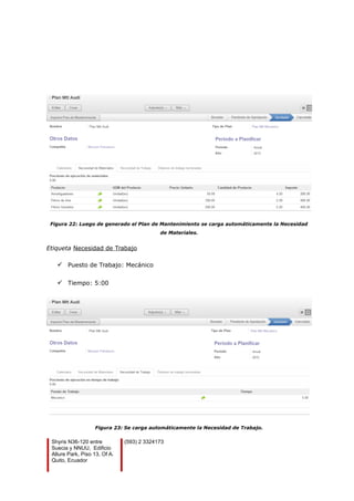 Figura 22: Luego de generado el Plan de Mantenimiento se carga automáticamente la Necesidad
de Materiales.
Etiqueta Necesidad de Trabajo
 Puesto de Trabajo: Mecánico
 Tiempo: 5:00
Figura 23: Se carga automáticamente la Necesidad de Trabajo.
Shyris N36-120 entre
Suecia y NNUU, Edificio
Allure Park, Piso 13, Of A.
Quito, Ecuador
(593) 2 3324173
 