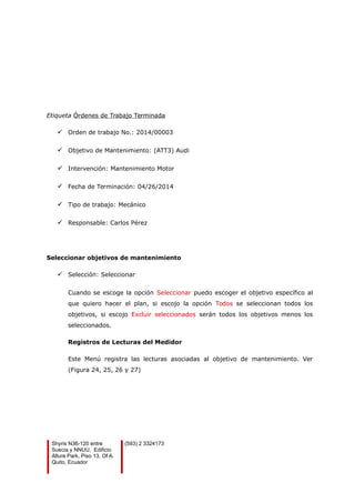 Etiqueta Órdenes de Trabajo Terminada
 Orden de trabajo No.: 2014/00003
 Objetivo de Mantenimiento: (ATT3) Audi
 Intervención: Mantenimiento Motor
 Fecha de Terminación: 04/26/2014
 Tipo de trabajo: Mecánico
 Responsable: Carlos Pérez
Seleccionar objetivos de mantenimiento
 Selección: Seleccionar
Cuando se escoge la opción Seleccionar puedo escoger el objetivo específico al
que quiero hacer el plan, si escojo la opción Todos se seleccionan todos los
objetivos, si escojo Excluir seleccionados serán todos los objetivos menos los
seleccionados.
Registros de Lecturas del Medidor
Este Menú registra las lecturas asociadas al objetivo de mantenimiento. Ver
(Figura 24, 25, 26 y 27)
Shyris N36-120 entre
Suecia y NNUU, Edificio
Allure Park, Piso 13, Of A.
Quito, Ecuador
(593) 2 3324173
 