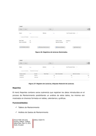 Figura 26: Registros de lecturas Reiniciados.
Figura 27: Registro de Lecturas, Etiqueta Historial de Lecturas.
Reportes
El menú Reportes contiene varios submenús que registran los datos introducidos en el
proceso de Mantenimiento posibilitando un análisis de estos datos, los mismos son
mostrados en diversos formatos en tablas, calendarios y gráficas.
Funcionalidades:
 Tablero de Mantenimiento
 Análisis de Gastos de Mantenimiento
Shyris N36-120 entre
Suecia y NNUU, Edificio
Allure Park, Piso 13, Of A.
Quito, Ecuador
(593) 2 3324173
 