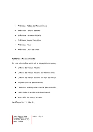 Análisis de Trabajo de Mantenimiento
 Análisis de Tiempos de Paro
 Análisis de Tiempo Trabajado
 Análisis de Uso de Materiales
 Análisis de Fallas
 Análisis de Causa de Fallas
Tablero de Mantenimiento
En este submenú se registrará la siguiente información:
 Ordenes de Trabajo Actuales
 Ordenes de Trabajo Actuales por Responsables
 Ordenes de Trabajo Actuales por Tipo de Trabajo
 Programación de Mantenimiento
 Calendario de Programaciones de Mantenimiento
 Ejecuciones de Planes de Mantenimiento
 Solicitudes de Trabajo Actuales.
Ver (Figura 28, 29, 30 y 31)
Shyris N36-120 entre
Suecia y NNUU, Edificio
Allure Park, Piso 13, Of A.
Quito, Ecuador
(593) 2 3324173
 