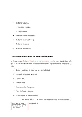 • Gestionar lecturas.
◦ Reiniciar medidor.
◦ Calcular uso.
• Gestionar unidad de medida.
• Gestionar orden de trabajo.
• Gestionar producto.
• Gestionar actividades.
Gestionar objetivos de mantenimiento
La funcionalidad Gestionar objetivos de mantenimiento permite crear los objetivos a los
que se le dará mantenimiento, donde se introducen los siguientes datos Ver (figura 1, 2
y 3):
 Objeto (puede ser de tipo recurso o activo) : Audi
 Categoría del objeto: Vehículo
 Código: ATT3
 Local: Garaje
 Departamento: Transporte
 Tipos de Fallas: Mecánica
 Programación de Mantenimiento
 Inicializar: Matriz 1 (se asigna al objetivo la matriz de mantenimiento)
Shyris N36-120 entre
Suecia y NNUU, Edificio
Allure Park, Piso 13, Of A.
Quito, Ecuador
(593) 2 3324173
 