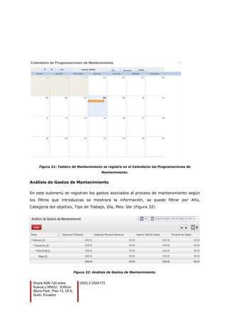 Figura 31: Tablero de Mantenimiento se registra en el Calendario las Programaciones de
Mantenimiento.
Análisis de Gastos de Mantenimiento
En este submenú se registran los gastos asociados al proceso de mantenimiento según
los filtros que introduzcas se mostrará la información, se puede filtrar por Año,
Categoría del objetivo, Tipo de Trabajo, Día, Mes. Ver (Figura 32)
Figura 32: Análisis de Gastos de Mantenimiento.
Shyris N36-120 entre
Suecia y NNUU, Edificio
Allure Park, Piso 13, Of A.
Quito, Ecuador
(593) 2 3324173
 
