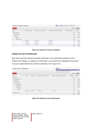 Figura 34: Análisis de Tiempo Trabajado.
Análisis de Uso de Materiales
Este menú permite analizar los datos referentes a los materiales utilizados en las
Órdenes de Trabajo, se registra la información y se muestra tan detallada como desee
el usuario dependiendo de los filtros utilizados. Ver (Figura 35)
Figura 35: Análisis de Uso de Materiales.
Shyris N36-120 entre
Suecia y NNUU, Edificio
Allure Park, Piso 13, Of A.
Quito, Ecuador
(593) 2 3324173
 