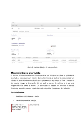 Figura 3: Gestionar Objetivo de mantenimiento
Mantenimiento imprevisto
El proceso de mantenimiento imprevisto parte de una etapa inicial donde se genera una
solicitud de trabajo para un objetivo de mantenimiento, al cual se le desea realizar un
trabajo de mantenimiento no planificado o generado por algún tipo de falla. La solicitud
de trabajo incluye la descripción del por qué se genera la solicitud y la persona
responsable que emite la misma. Las solicitudes de trabajo son creadas en estado
Pendiente, y pueden pasar a estado Asignada, Atendida, Cancelada o Sin Solución.
Funcionalidades:
• Gestionar solicitudes de trabajo.
• Generar órdenes de trabajo.
Shyris N36-120 entre
Suecia y NNUU, Edificio
Allure Park, Piso 13, Of A.
Quito, Ecuador
(593) 2 3324173
 