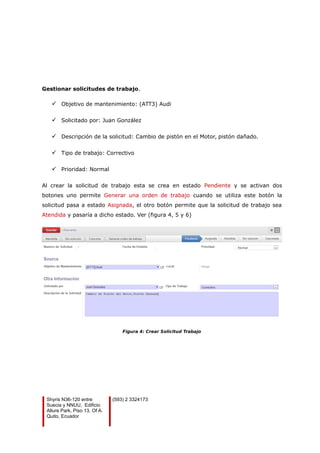 Gestionar solicitudes de trabajo.
 Objetivo de mantenimiento: (ATT3) Audi
 Solicitado por: Juan González
 Descripción de la solicitud: Cambio de pistón en el Motor, pistón dañado.
 Tipo de trabajo: Correctivo
 Prioridad: Normal
Al crear la solicitud de trabajo esta se crea en estado Pendiente y se activan dos
botones uno permite Generar una orden de trabajo cuando se utiliza este botón la
solicitud pasa a estado Asignada, el otro botón permite que la solicitud de trabajo sea
Atendida y pasaría a dicho estado. Ver (figura 4, 5 y 6)
Figura 4: Crear Solicitud Trabajo
Shyris N36-120 entre
Suecia y NNUU, Edificio
Allure Park, Piso 13, Of A.
Quito, Ecuador
(593) 2 3324173
 