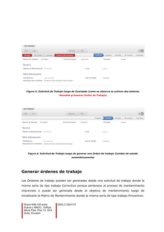 Figura 5: Solicitud de Trabajo luego de Guardada (como se observa se activan dos botones
Atendida y Generar Orden de Trabajo)
Figura 6: Solicitud de Trabajo luego de generar una Orden de trabajo (Cambia de estado
automáticamente)
Generar órdenes de trabajo
Las Órdenes de trabajo pueden ser generadas desde una solicitud de trabajo donde la
misma seria de tipo trabajo Correctivo porque pertenece al proceso de mantenimiento
imprevisto o puede ser generada desde el objetivo de mantenimiento luego de
inicializarle la Matriz de Mantenimiento donde la misma sería de tipo trabajo Preventivo.
Shyris N36-120 entre
Suecia y NNUU, Edificio
Allure Park, Piso 13, Of A.
Quito, Ecuador
(593) 2 3324173
 