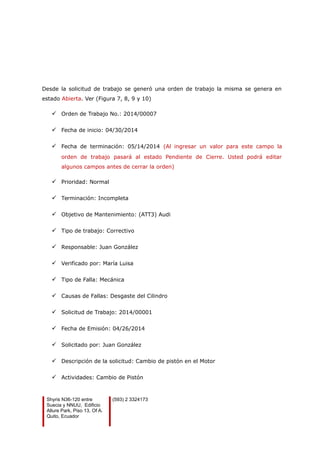 Desde la solicitud de trabajo se generó una orden de trabajo la misma se genera en
estado Abierta. Ver (Figura 7, 8, 9 y 10)
 Orden de Trabajo No.: 2014/00007
 Fecha de inicio: 04/30/2014
 Fecha de terminación: 05/14/2014 (Al ingresar un valor para este campo la
orden de trabajo pasará al estado Pendiente de Cierre. Usted podrá editar
algunos campos antes de cerrar la orden)
 Prioridad: Normal
 Terminación: Incompleta
 Objetivo de Mantenimiento: (ATT3) Audi
 Tipo de trabajo: Correctivo
 Responsable: Juan González
 Verificado por: María Luisa
 Tipo de Falla: Mecánica
 Causas de Fallas: Desgaste del Cilindro
 Solicitud de Trabajo: 2014/00001
 Fecha de Emisión: 04/26/2014
 Solicitado por: Juan González
 Descripción de la solicitud: Cambio de pistón en el Motor
 Actividades: Cambio de Pistón
Shyris N36-120 entre
Suecia y NNUU, Edificio
Allure Park, Piso 13, Of A.
Quito, Ecuador
(593) 2 3324173
 