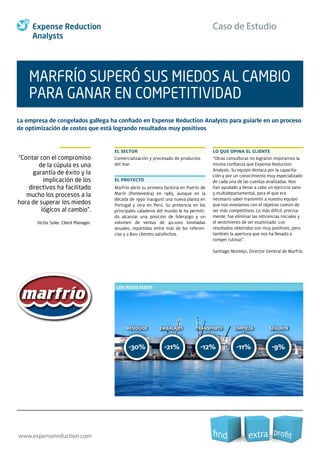 Caso de Estudio
www.expensereduction.com
-30% -21% -12% -11%
TRANSPORTE LIMPIEZA SEGUROSRESIDUOS EMBALAJES TRANSPORTE LIMPIEZA
-9%
SEGUROSRESIDUOS EMBALAJES
LOS RESULTADOS
EL SECTOR LO QUE OPINA EL CLIENTE
MARFRÍO SUPERÓ SUS MIEDOS AL CAMBIO
PARA GANAR EN COMPETITIVIDAD
“Contar con el compromiso
de la cúpula es una
garantía de éxito y la
implicación de los
directivos ha facilitado
mucho los procesos a la
hora de superar los miedos
lógicos al cambio”.
Víctor Soler, Client Manager.
Comercialización y procesado de productos
del mar.
EL PROYECTO
Marfrío abrió su primera factoría en Puerto de
Marín (Pontevedra) en 1985, aunque en la
década de 1990 inauguró una nueva planta en
Portugal y otra en Perú. Su presencia en los
principales caladeros del mundo le ha permiti-
do alcanzar una posición de liderazgo y un
volumen de ventas de 40.000 toneladas
anuales, repartidas entre más de 60 referen-
cias y 2.800 clientes satisfechos.
“Otras consultoras no lograron inspirarnos la
misma conﬁanza que Expense Reduction
Analysts. Su equipo destaca por la capacita-
ción y por un conocimiento muy especializado
de cada una de las cuentas analizadas. Nos
han ayudado a llevar a cabo un ejercicio sano
y multidepartamental, para el que era
necesario saber transmitir a nuestro equipo
que nos movíamos con el objetivo común de
ser más competitivos. Lo más difícil, precisa-
mente, fue eliminar las reticencias iniciales y
el sentimiento de ser examinado. Los
resultados obtenidos son muy positivos, pero
también la apertura que nos ha llevado a
romper rutinas”.
Santiago Montejo, Director General de Marfrío.
La empresa de congelados gallega ha conﬁado en Expense Reduction Analysts para guiarle en un proceso
de optimización de costes que está logrando resultados muy positivos
 