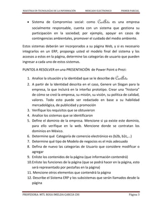 MAESTRIA EN TECNOLOGÍAS DE LA INFORMACIÓN MERCADO ELECTRONICO PRIMER PARCIAL
PROFESORA: MTI. ROSA IMELDA GARCIA CHI Página 3
 Sistema de Compromiso social: como CasArte es una empresa
socialmente responsable, cuenta con un sistema que gestiona su
participación en la sociedad; por ejemplo, apoyar en casos de
contingencias ambientales, promover el cuidado del medio ambiente.
Estos sistemas deberán ser incorporados a su página Web, y si es necesario
integrarlos en un ERP, proponga usted el modelo final del sistema y los
accesos a estos en la página, determine las categorías de usuario que pueden
ingresar a cada uno de estos sistemas.
PUNTOS A RESOLVER en una PRESENTACIÓN de Power Point o Prezi:
1. Analice la situación y la identidad que se le describe de CasArte
2. A partir de la Identidad descrita en el caso, Genere un Slogan para la
empresa, la que incluirá en la interfaz prototipo. Crear una “historia”
de cómo se creó la empresa, su misión, su visión, su política de calidad,
valores. Todo esto puede ser redactado en base a su habilidad
mercadológica, de publicidad y promoción
3. Verifique los requisitos que se obtuvieron
4. Analice los sistemas que se identificaron
5. Define el dominio de la empresa. Mencione si ya existe este dominio,
para ello verifique en la web. Mencione donde se contratan los
dominios en México.
6. Determine qué Categoría de comercio electrónico es (b2b, b2c,…)
7. Determine qué tipo de Modelo de negocios es el más adecuado
8. Defina de nuevo las categorías de Usuario que considere modificar o
agregar
9. Enliste los contenidos de la página (que información contendrá)
10.Enliste las funciones de la página (que se podrá hacer en la página, esto
será representado por pestañas en la página)
11. Mencione otros elementos que contendrá la página
12. Describe el Sistema ERP y los subsistemas que serán llamados desde la
página
 