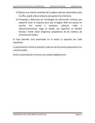 MAESTRIA EN TECNOLOGÍAS DE LA INFORMACIÓN MERCADO ELECTRONICO PRIMER PARCIAL
PROFESORA: MTI. ROSA IMELDA GARCIA CHI Página 4
13.Realice una interfaz prototipo de la página web que desarrollará para
CasArte puede utilizar software para generar las interfaces.
14. Proponga y determine las Tecnologías de Información mínimas que
requerirá tener la empresa para que la página Web sea puesta en
marcha. (en cuanto a hardware, software, redes y
telecomunicaciones). Haga un listado, sea específico en detalles
técnicos. Puede incluir diagramas propositivos de los sistemas de
comunicación (redes)
El Caso Resuelto será presentado en la sesión 6, expuesto por cada
estudiante.
La presentación incluirá la solución a cada uno de los puntos propuestos en el
caso de estudio.
Enviar la presentación al correo rosa.imelda.chi@gmail.com
 