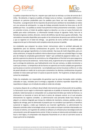 Este documento está autorizado para uso exclusivo de la revisión del educador por Alfredo Armijos, ESPAE - Escuela de Postgrado en Administración de
Empresas. La copia o publicación constituye una infracción de los derechos de autor. Permisos a alarmijo@espol.edu.ec 2
La política corporativa de Pizza Inc. requiere que cada local se restrinja a un área de servicio de 5
millas. No obstante, si ingresa un pedido, el trabajo nunca se rechaza. Los pedidos telefónicos se
producen en patrones predecibles pero los pedidos para llevar son más aleatorios y menos
frecuentes. La programación de los requisitos de personal para satisfacer las necesidades se realiza
con una semana de anticipación. La carga de trabajo promedio durante las horas pico es de 29
pedidos por hora. Los pedidos se anotan manualmente en blocs previamente numerados. Cuando
se comenten errores, el ticket de pedido original se desecha y se crea un nuevo formulario de
pedido para evitar confusiones. La información tomada incluye lo siguiente: fecha, hora de la
llamada (o ingreso), nombre, dirección, número de teléfono, tipo de masa y gustos solicitados. Hay
calculadoras manuales disponibles para ayudar en las cotizaciones de precios que solicita el cliente
y que se registran en el ticket de entrega. Los gerentes de turno verifican cada pedido para
asegurarse de que la información esté completa antes de procesar el pedido.
Los empleados que preparan las pizzas tienen instrucciones sobre la cantidad adecuada de
ingredientes para las distintas combinaciones de gustos. Con frecuencia se reciben pedidos
especiales para agregar ingredientes a la receta estándar. Hay tazas de medir disponibles, pero, en
visitas anteriores, el equipo de auditoría interna observó que cuando una actividad llega a la carga
pico de trabajo los empleados generalmente “saben” qué cantidad de pepperoni deben usar. El
gerente supervisa las alacenas de suministros y los refrigeradores al final del turno para asegurarse
de que haya reservas de existencias. Varios meses atrás, el gerente de turno vespertino determinó
que la entrega de existencias, que habitualmente eran tres por semana, se debía incrementar a
cuatro por semana. La temperatura de los hornos se supervisa con mucho cuidado para garantizar
que las pizzas se cocinen correctamente. Los empleados que cocinan las pizzas confían en un reloj
de pared ubicado en medio de la cocina para cronometrar las distintas combinaciones de gustos
estándar en notas sobre qué hacer si la pizza se pasa de cocción. Por lo general, se dejan para que
coman los empleados.
Todos los empleados son responsables de garantizar que las pizzas horneadas estén cortadas,
colocadas en cajas, rotuladas para la entrega y asignadas al próximo repartidor disponible. (Los
repartidores trabajan con el método de salida en orden de entrada).
La empresa dispone de un software desarrollado internamente para la facturación de los pedidos.
La facturación ocurre según la información registrada en el pedido al momento del despacho del
producto. Cada local posee un computador con su propia base de datos que realiza las facturas. La
información se transmite al cierre del local al centro de cómputo central, en el cual actualiza
directamente los registros contables. La administración está pensando desde hace tiempo en
adquirir un sistema integrado que incluya los módulos de inventario, compras, pedidos, ventas y
logística de entrega, pero ha demorado el proyecto por no considerar que aportaría un beneficio
sustancial al negocio, y dado que implicaría una inversión significativa. La administración ha
dispuesto controles sobre la tecnología actual, en los cuales se incluyen controles relacionados con
el acceso al sistema, con la gestión de cambios al software y la infraestructura tecnológica tanto de
comunicación como del equipamiento central. Si bien el acceso al sistema está controlado en cada
local a nivel lógico, el computador está dispuesto físicamente en un sitio al cual tiene acceso la
mayor parte de los empleados.
 