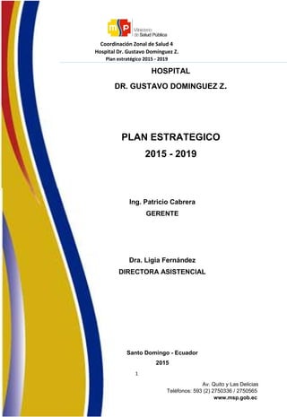 Coordinación Zonal de Salud 4
Hospital Dr. Gustavo Domínguez Z.
Plan estratégico 2015 - 2019
1
Av. Quito y Las Delicias
Teléfonos: 593 (2) 2750336 / 2750565
www.msp.gob.ec
HOSPITAL
DR. GUSTAVO DOMINGUEZ Z.
PLAN ESTRATEGICO
2015 - 2019
Ing. Patricio Cabrera
GERENTE
Dra. Ligia Fernández
DIRECTORA ASISTENCIAL
Santo Domingo - Ecuador
2015
 